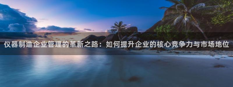传奇cq9电子厂：仪器制造企业管理的革新之路：如何提升企业的