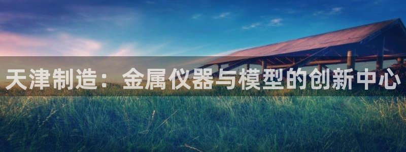 cq9电子狄仁杰：天津制造：金属仪器与模型的创新中心