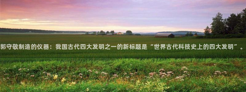 cq9电子靠谱吗：郭守敬制造的仪器：我国古代四大发明之一的新