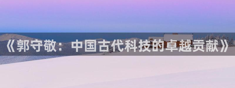 CQ9电子 app：《郭守敬：中国古代科技的卓越贡献》