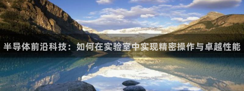 cq9电子冠军：半导体前沿科技：如何在实验室中实现精密操作与