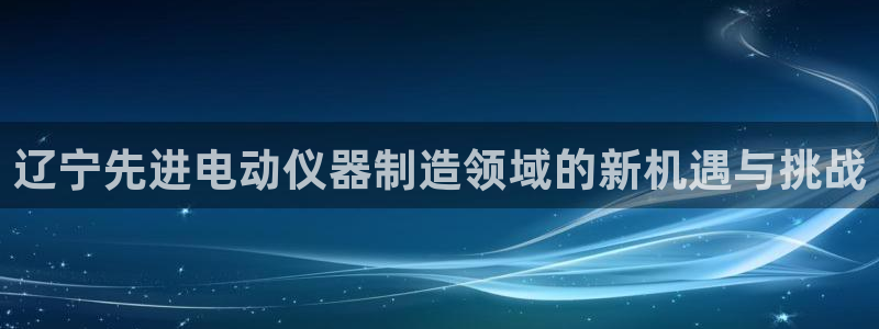cq9电子超级巨奖：辽宁先进电动仪器制造领域的新机遇与挑战