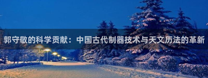cq9电子是哪里的：郭守敬的科学贡献：中国古代制器技术与天文
