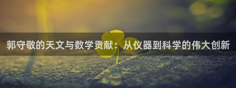 cq9电子修改：郭守敬的天文与数学贡献：从仪器到科学的伟大创